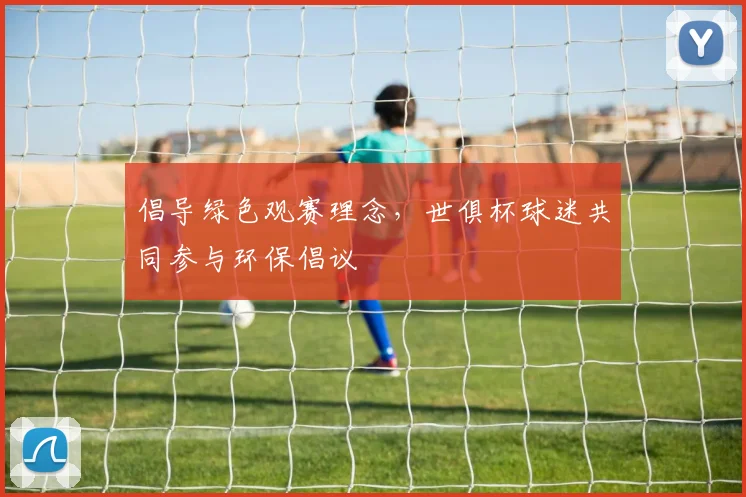 倡导绿色观赛理念，世俱杯球迷共同参与环保倡议
