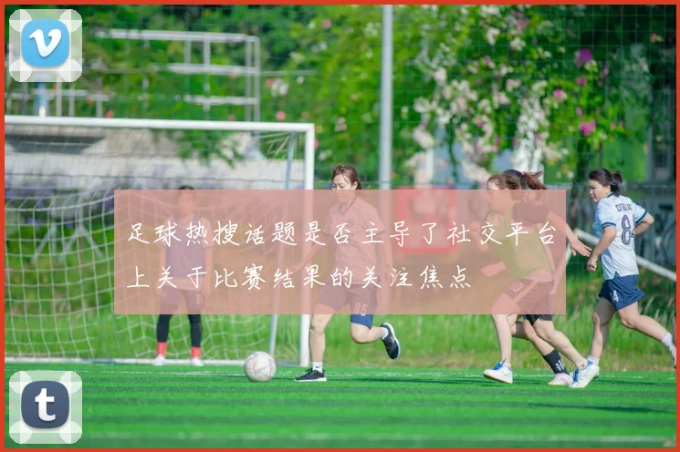 足球热搜话题是否主导了社交平台上关于比赛结果的关注焦点