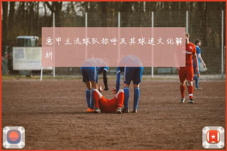 意甲主流球队称呼及其球迷文化解析